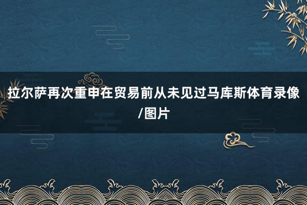 拉尔萨再次重申在贸易前从未见过马库斯体育录像/图片