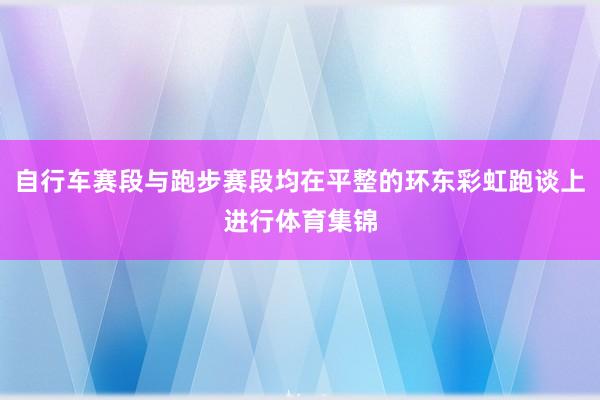 自行车赛段与跑步赛段均在平整的环东彩虹跑谈上进行体育集锦