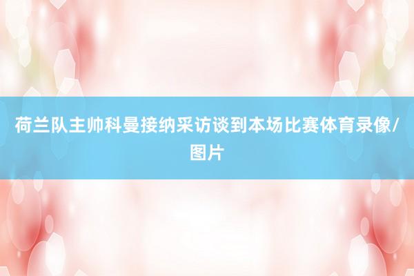 荷兰队主帅科曼接纳采访谈到本场比赛体育录像/图片