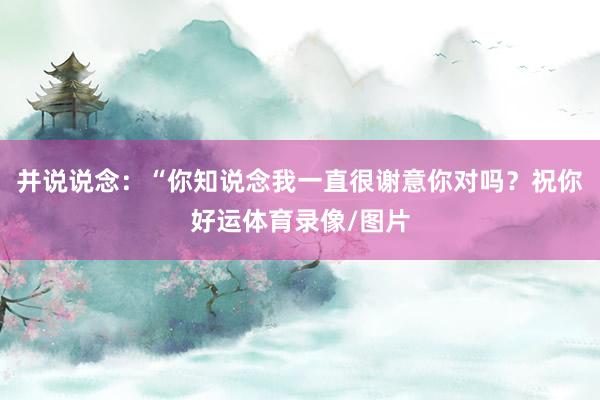 并说说念：“你知说念我一直很谢意你对吗？祝你好运体育录像/图片