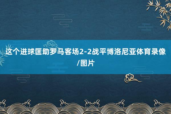 这个进球匡助罗马客场2-2战平博洛尼亚体育录像/图片