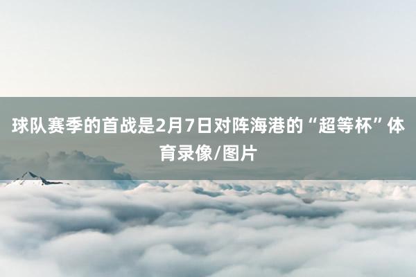 球队赛季的首战是2月7日对阵海港的“超等杯”体育录像/图片