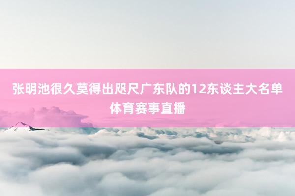 张明池很久莫得出咫尺广东队的12东谈主大名单体育赛事直播