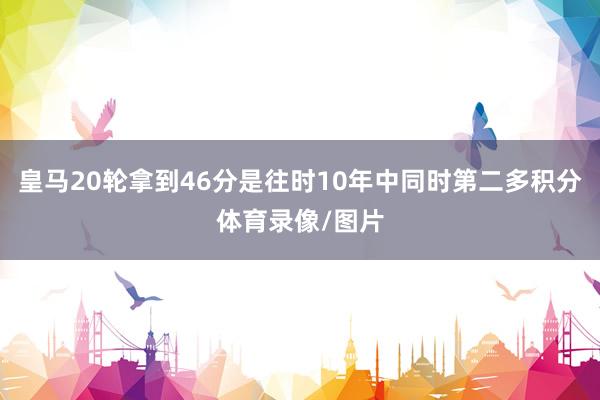 皇马20轮拿到46分是往时10年中同时第二多积分体育录像/图片
