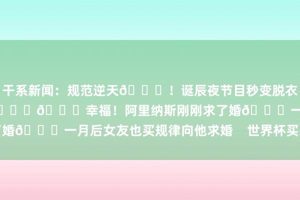 干系新闻：规范逆天😍！诞辰夜节目秒变脱衣舞俱乐部 阿里纳斯塞钱进🍑😍幸福！阿里纳斯刚刚求了婚💍一月后女友也买规律向他求婚    世界杯买球体育信息
