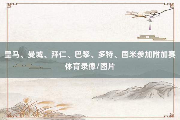 皇马、曼城、拜仁、巴黎、多特、国米参加附加赛体育录像/图片