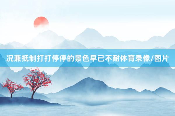 况兼抵制打打停停的景色早已不耐体育录像/图片