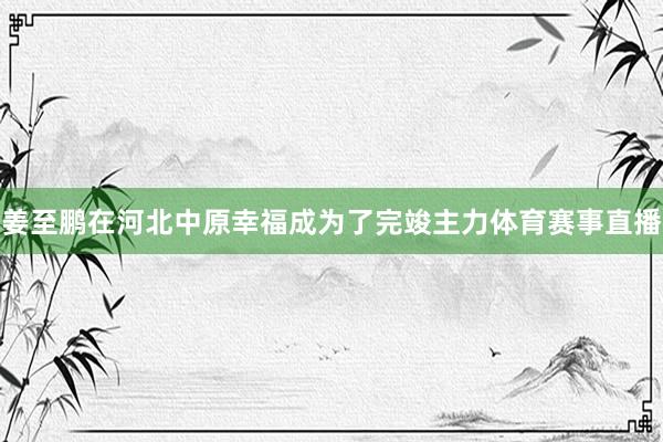 姜至鹏在河北中原幸福成为了完竣主力体育赛事直播