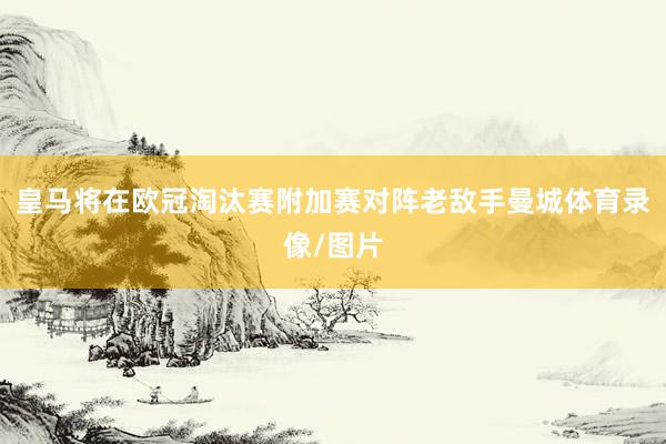 皇马将在欧冠淘汰赛附加赛对阵老敌手曼城体育录像/图片