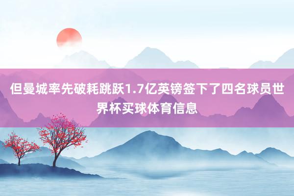 但曼城率先破耗跳跃1.7亿英镑签下了四名球员世界杯买球体育信息