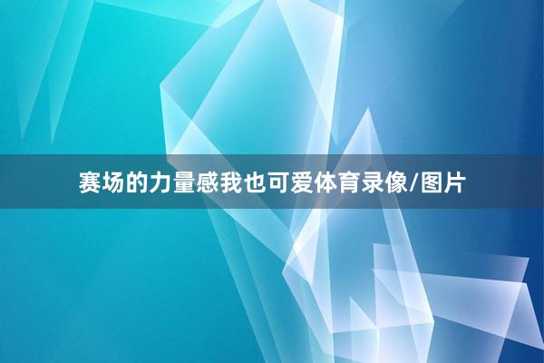 赛场的力量感我也可爱体育录像/图片