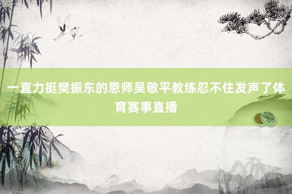 一直力挺樊振东的恩师吴敬平教练忍不住发声了体育赛事直播
