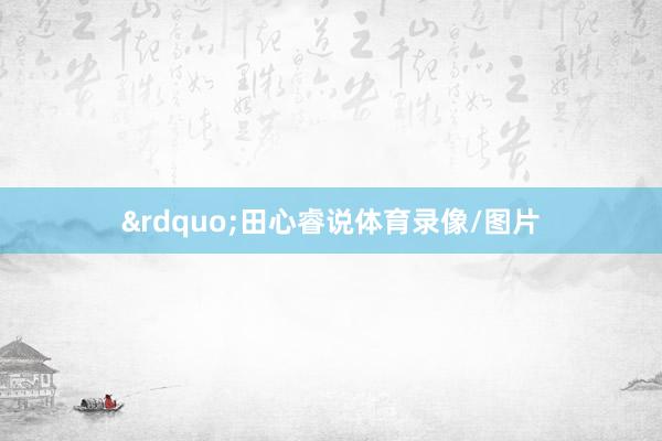 &rdquo;田心睿说体育录像/图片