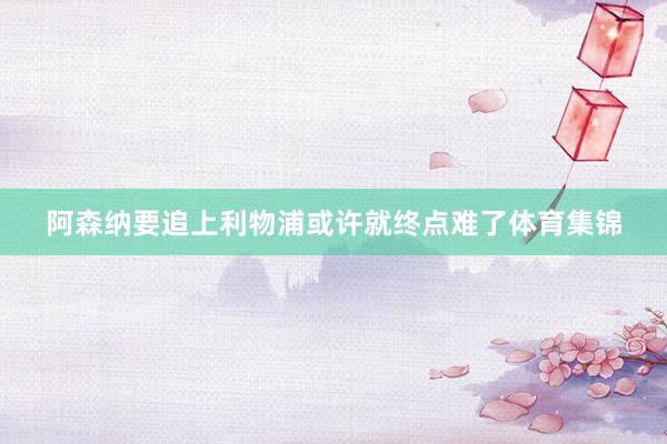 阿森纳要追上利物浦或许就终点难了体育集锦