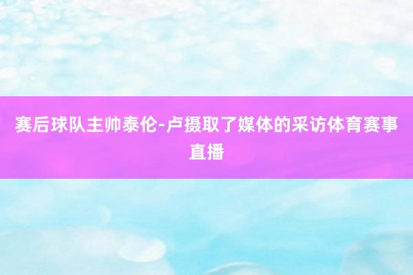 赛后球队主帅泰伦-卢摄取了媒体的采访体育赛事直播