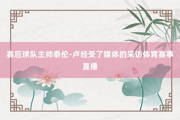 赛后球队主帅泰伦-卢经受了媒体的采访体育赛事直播