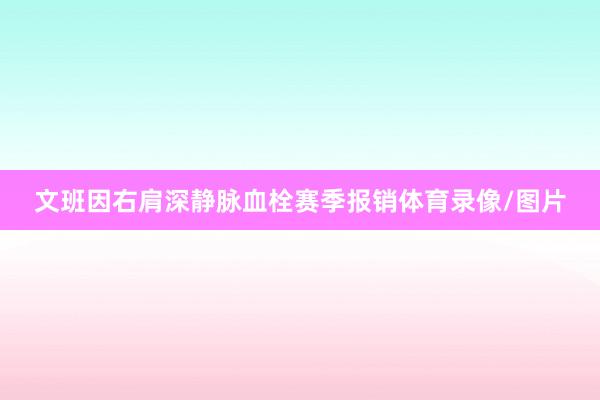 文班因右肩深静脉血栓赛季报销体育录像/图片