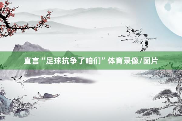 直言“足球抗争了咱们”体育录像/图片
