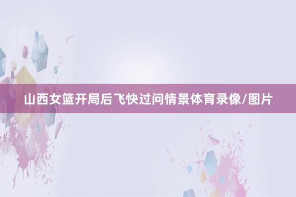 山西女篮开局后飞快过问情景体育录像/图片