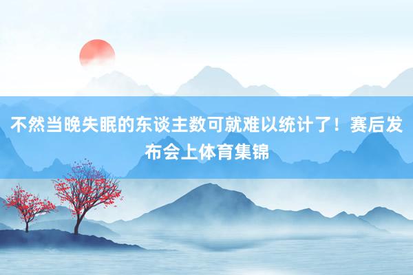 不然当晚失眠的东谈主数可就难以统计了！赛后发布会上体育集锦