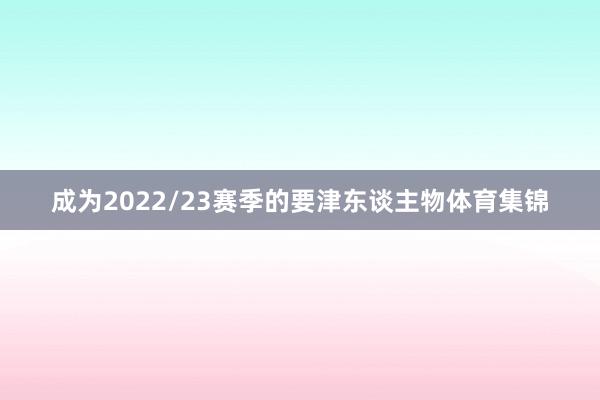 成为2022/23赛季的要津东谈主物体育集锦