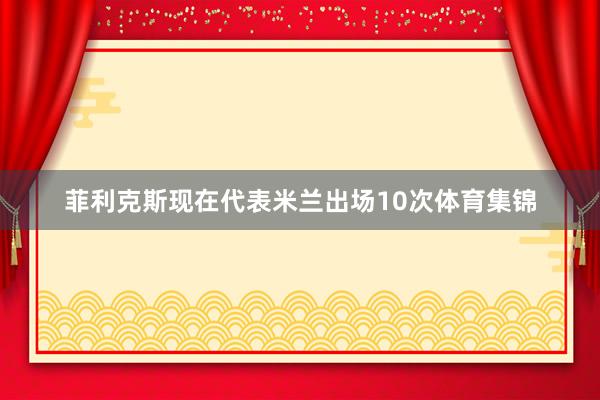 菲利克斯现在代表米兰出场10次体育集锦