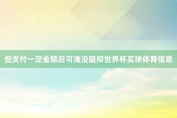 但支付一定金额后可淹没阻抑世界杯买球体育信息