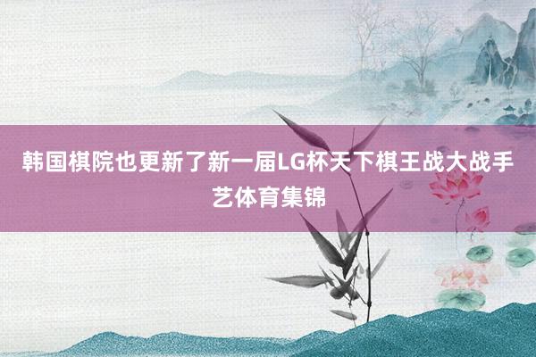 韩国棋院也更新了新一届LG杯天下棋王战大战手艺体育集锦