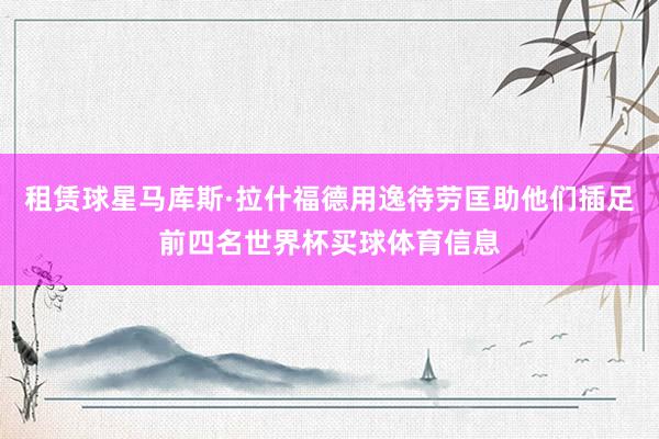 租赁球星马库斯·拉什福德用逸待劳匡助他们插足前四名世界杯买球体育信息