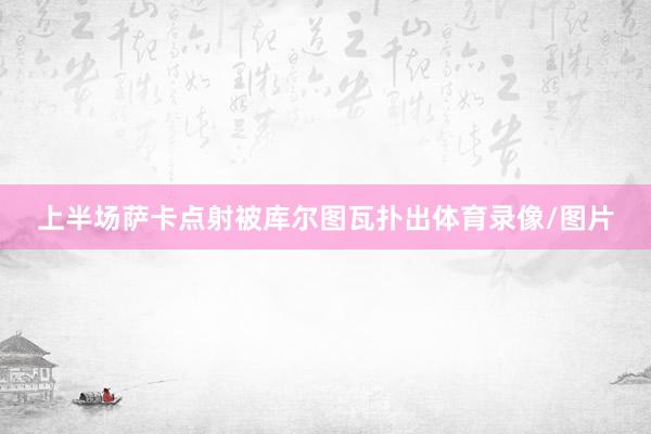 上半场萨卡点射被库尔图瓦扑出体育录像/图片