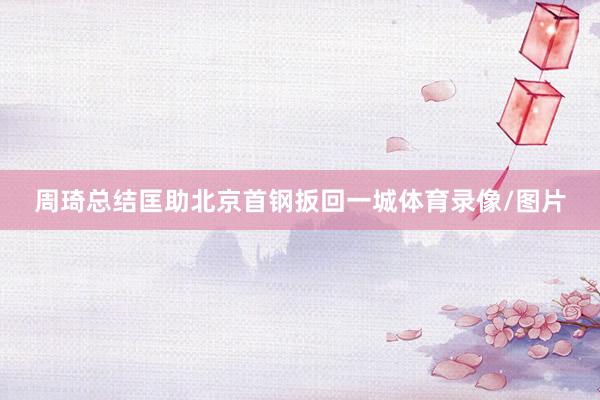 周琦总结匡助北京首钢扳回一城体育录像/图片