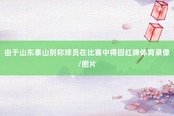 由于山东泰山别称球员在比赛中得回红牌体育录像/图片