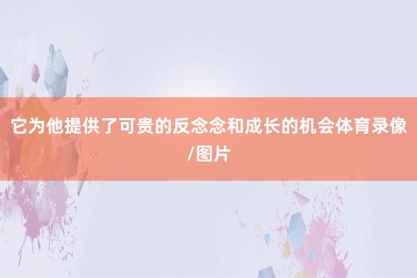 它为他提供了可贵的反念念和成长的机会体育录像/图片