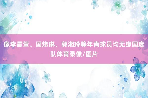 像李晨萱、国炜琳、郭湘玲等年青球员均无缘国度队体育录像/图片