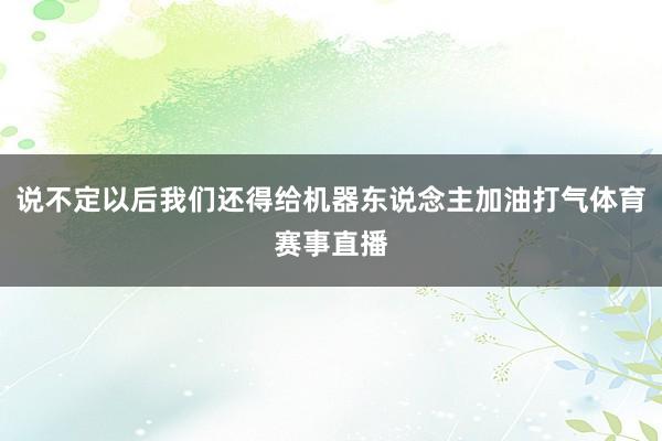 说不定以后我们还得给机器东说念主加油打气体育赛事直播