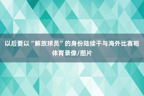 以后要以“解放球员”的身份陆续干与海外比赛啦体育录像/图片