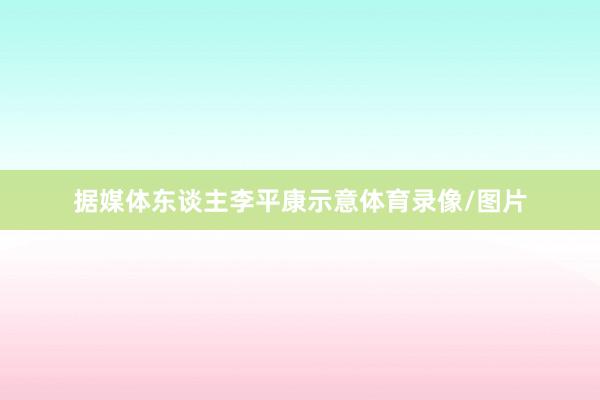 据媒体东谈主李平康示意体育录像/图片