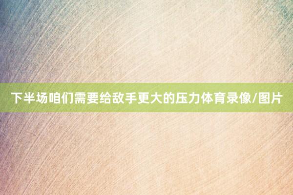 下半场咱们需要给敌手更大的压力体育录像/图片