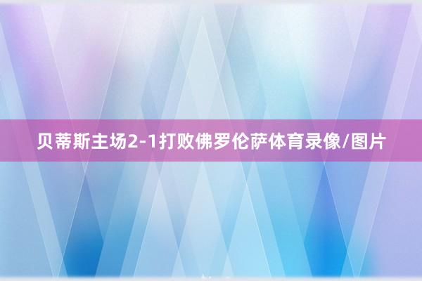 贝蒂斯主场2-1打败佛罗伦萨体育录像/图片