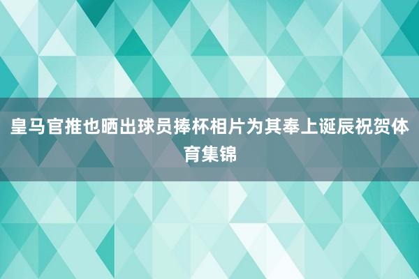 皇马官推也晒出球员捧杯相片为其奉上诞辰祝贺体育集锦