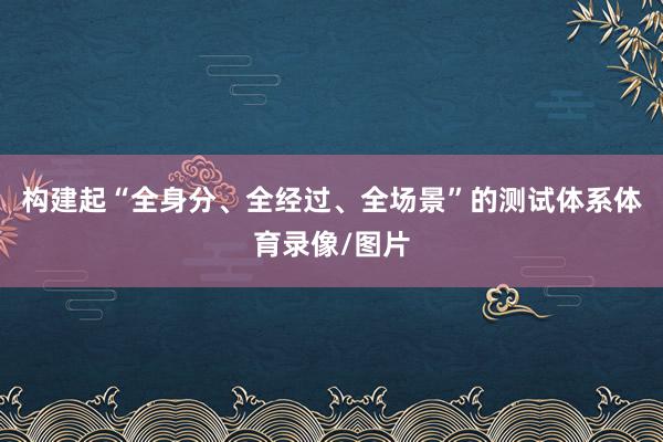 构建起“全身分、全经过、全场景”的测试体系体育录像/图片