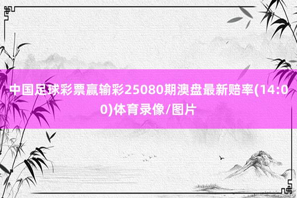 中国足球彩票赢输彩25080期澳盘最新赔率(14:00)体育录像/图片