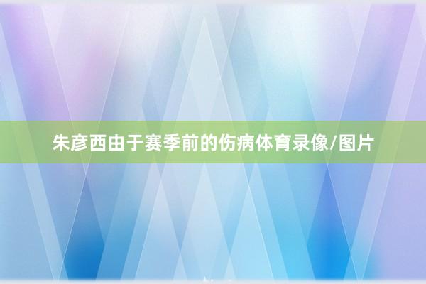 朱彦西由于赛季前的伤病体育录像/图片