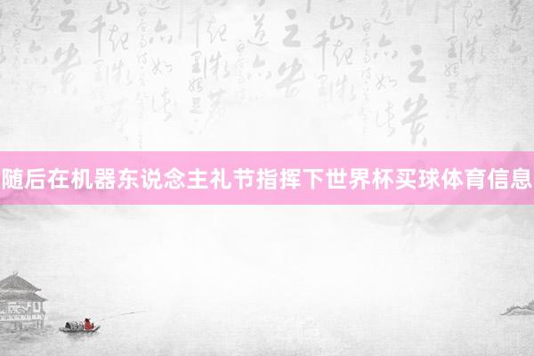 随后在机器东说念主礼节指挥下世界杯买球体育信息