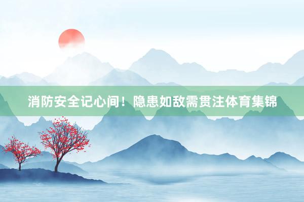 消防安全记心间！隐患如敌需贯注体育集锦