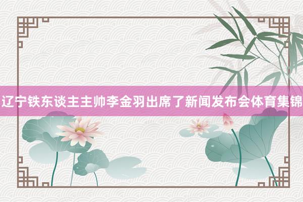 辽宁铁东谈主主帅李金羽出席了新闻发布会体育集锦