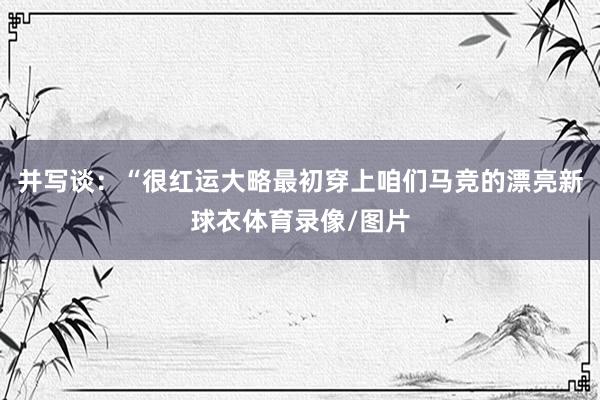 并写谈：“很红运大略最初穿上咱们马竞的漂亮新球衣体育录像/图片