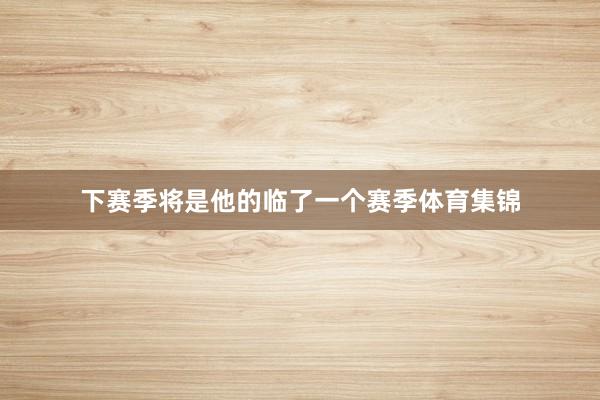 下赛季将是他的临了一个赛季体育集锦
