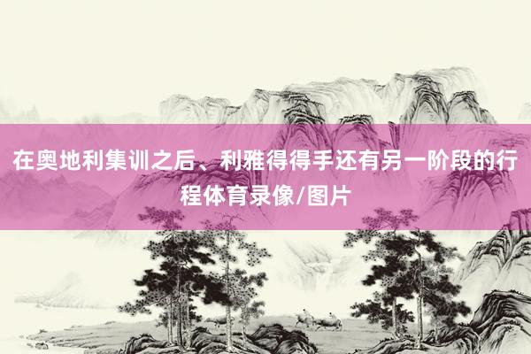 在奥地利集训之后、利雅得得手还有另一阶段的行程体育录像/图片