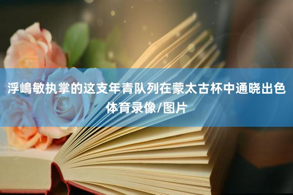 浮嶋敏执掌的这支年青队列在蒙太古杯中通晓出色体育录像/图片
